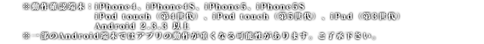 ※動作確認端末：iPhone4、iPhone4S、iPhone5、iPhone5S
　　　　　　　　　　　 iPod touch（第4世代）、iPod touch（第5世代）、iPad（第3世代）
　　　　　　　　　　　 Android 2.3.3 以上
※一部のAndroid端末ではアプリが正常に動かない可能性があります。ご了承下さい。